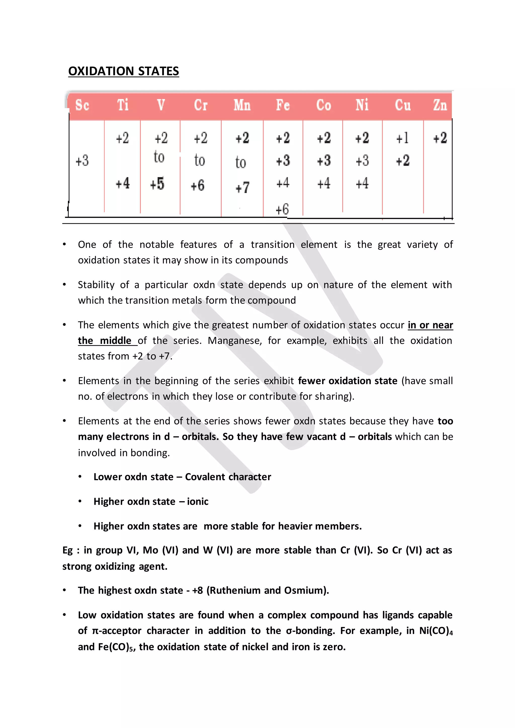 OXIDATION STATES
• One of the notable features of a transition element is the great variety of
oxidation states it may show in its compounds
• Stability of a particular oxdn state depends up on nature of the element with
which the transition metals form the compound
• The elements which give the greatest number of oxidation states occur in or near
the middle of the series. Manganese, for example, exhibits all the oxidation
states from +2 to +7.
• Elements in the beginning of the series exhibit fewer oxidation state (have small
no. of electrons in which they lose or contribute for sharing).
• Elements at the end of the series shows fewer oxdn states because they have too
many electrons in d – orbitals. So they have few vacant d – orbitals which can be
involved in bonding.
• Lower oxdn state – Covalent character
• Higher oxdn state – ionic
• Higher oxdn states are more stable for heavier members.
Eg : in group VI, Mo (VI) and W (VI) are more stable than Cr (VI). So Cr (VI) act as
strong oxidizing agent.
• The highest oxdn state - +8 (Ruthenium and Osmium).
• Low oxidation states are found when a complex compound has ligands capable
of π-acceptor character in addition to the σ-bonding. For example, in Ni(CO)4
and Fe(CO)5, the oxidation state of nickel and iron is zero.
 