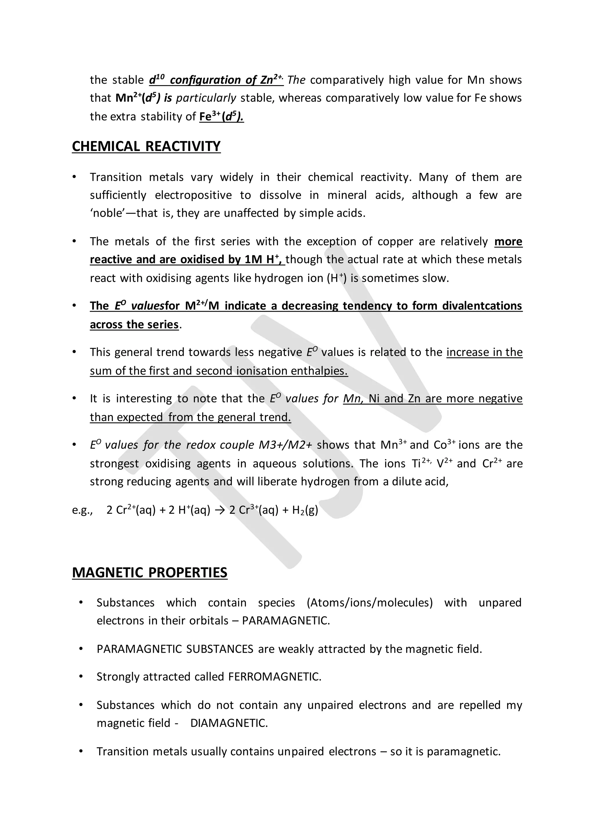 the stable d10
configuration of Zn2+.
The comparatively high value for Mn shows
that Mn2+
(d5
) is particularly stable, whereas comparatively low value for Fe shows
the extra stability of Fe3+
(d5
).
CHEMICAL REACTIVITY
• Transition metals vary widely in their chemical reactivity. Many of them are
sufficiently electropositive to dissolve in mineral acids, although a few are
‘noble’—that is, they are unaffected by simple acids.
• The metals of the first series with the exception of copper are relatively more
reactive and are oxidised by 1M H+
, though the actual rate at which these metals
react with oxidising agents like hydrogen ion (H+
) is sometimes slow.
• The EO
valuesfor M2+/
M indicate a decreasing tendency to form divalentcations
across the series.
• This general trend towards less negative EO
values is related to the increase in the
sum of the first and second ionisation enthalpies.
• It is interesting to note that the EO
values for Mn, Ni and Zn are more negative
than expected from the general trend.
• EO
values for the redox couple M3+/M2+ shows that Mn3+
and Co3+
ions are the
strongest oxidising agents in aqueous solutions. The ions Ti2+,
V2+
and Cr2+
are
strong reducing agents and will liberate hydrogen from a dilute acid,
e.g., 2 Cr2+
(aq) + 2 H+
(aq) → 2 Cr3+
(aq) + H2(g)
MAGNETIC PROPERTIES
• Substances which contain species (Atoms/ions/molecules) with unpared
electrons in their orbitals – PARAMAGNETIC.
• PARAMAGNETIC SUBSTANCES are weakly attracted by the magnetic field.
• Strongly attracted called FERROMAGNETIC.
• Substances which do not contain any unpaired electrons and are repelled my
magnetic field - DIAMAGNETIC.
• Transition metals usually contains unpaired electrons – so it is paramagnetic.
 