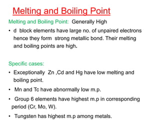 Melting and Boiling Point
Melting and Boiling Point: Generally High
• d block elements have large no. of unpaired electrons
hence they form strong metallic bond. Their melting
and boiling points are high.
Specific cases:
• Exceptionally Zn ,Cd and Hg have low melting and
boiling point.
• Mn and Tc have abnormally low m.p.
• Group 6 elements have highest m.p in corresponding
period (Cr, Mo, W).
• Tungsten has highest m.p among metals.
 