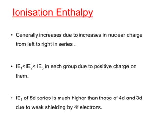 Ionisation Enthalpy
• Generally increases due to increases in nuclear charge
from left to right in series .
• IE1<IE2< IE3 in each group due to positive charge on
them.
• IE1 of 5d series is much higher than those of 4d and 3d
due to weak shielding by 4f electrons.
 