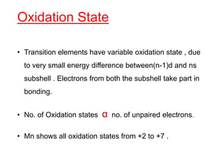 Oxidation State
• Transition elements have variable oxidation state , due
to very small energy difference between(n-1)d and ns
subshell . Electrons from both the subshell take part in
bonding.
• No. of Oxidation states α no. of unpaired electrons.
• Mn shows all oxidation states from +2 to +7 .
 