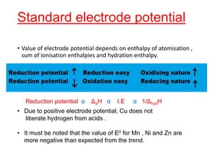 Standard electrode potential
• Value of electrode potential depends on enthalpy of atomisation ,
sum of ionisation enthalpies and hydration enthalpy.
Reduction potential α ΔaH α I.E α 1/ΔhydH
• Due to positive electrode potential, Cu does not
liberate hydrogen from acids .
• It must be noted that the value of E0 for Mn , Ni and Zn are
more negative than expected from the trend.
 