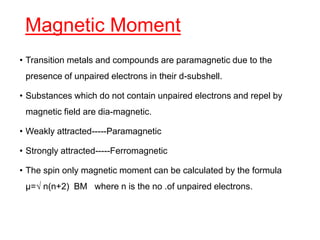 Magnetic Moment
• Transition metals and compounds are paramagnetic due to the
presence of unpaired electrons in their d-subshell.
• Substances which do not contain unpaired electrons and repel by
magnetic field are dia-magnetic.
• Weakly attracted-----Paramagnetic
• Strongly attracted-----Ferromagnetic
• The spin only magnetic moment can be calculated by the formula
µ=√ n(n+2) BM where n is the no .of unpaired electrons.
 