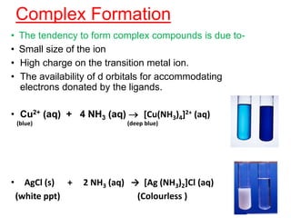 Complex Formation
• The tendency to form complex compounds is due to-
• Small size of the ion
• High charge on the transition metal ion.
• The availability of d orbitals for accommodating
electrons donated by the ligands.
• Cu2+ (aq) + 4 NH3 (aq)  [Cu(NH3)4]2+ (aq)
(blue) (deep blue)
• AgCl (s) + 2 NH3 (aq) → [Ag (NH3)2]Cl (aq)
(white ppt) (Colourless )
 