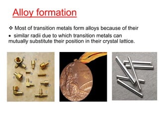 Alloy formation
 Most of transition metals form alloys because of their
 similar radii due to which transition metals can
mutually substitute their position in their crystal lattice.
 