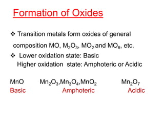 Formation of Oxides
 Transition metals form oxides of general
composition MO, M2O3, MO2 and MO6, etc.
 Lower oxidation state: Basic
Higher oxidation state: Amphoteric or Acidic
MnO Mn2O3,Mn3O4,MnO2 Mn2O7
Basic Amphoteric Acidic
 