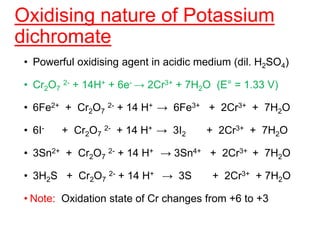 Oxidising nature of Potassium
dichromate
• Powerful oxidising agent in acidic medium (dil. H2SO4)
• Cr2O7
2- + 14H+ + 6e- → 2Cr3+ + 7H2O (E° = 1.33 V)
• 6Fe2+ + Cr2O7
2- + 14 H+ → 6Fe3+ + 2Cr3+ + 7H2O
• 6I- + Cr2O7
2- + 14 H+ → 3I2 + 2Cr3+ + 7H2O
• 3Sn2+ + Cr2O7
2- + 14 H+ → 3Sn4+ + 2Cr3+ + 7H2O
• 3H2S + Cr2O7
2- + 14 H+ → 3S + 2Cr3+ + 7H2O
• Note: Oxidation state of Cr changes from +6 to +3
 