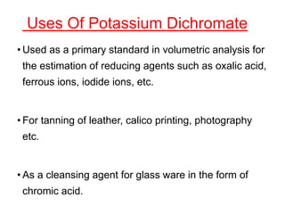 Uses Of Potassium Dichromate
• Used as a primary standard in volumetric analysis for
the estimation of reducing agents such as oxalic acid,
ferrous ions, iodide ions, etc.
• For tanning of leather, calico printing, photography
etc.
• As a cleansing agent for glass ware in the form of
chromic acid.
 