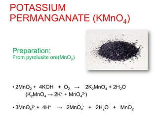 POTASSIUM
PERMANGANATE (KMnO4)
• POTASSIUM PERMANGANATE (KMnO4)
Preparation:
From pyrolusite ore(MnO2)
• 2MnO2 + 4KOH + O2 → 2K2MnO4 + 2H2O
(K2MnO4 → 2K+ + MnO4
2-)
• 3MnO4
2- + 4H+ → 2MnO4
- + 2H2O + MnO2
 