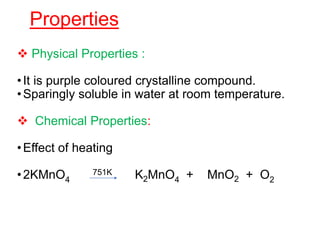 Properties
 Physical Properties :
•It is purple coloured crystalline compound.
•Sparingly soluble in water at room temperature.
 Chemical Properties:
•Effect of heating
•2KMnO4
751K K2MnO4 + MnO2 + O2
 