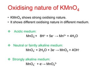 Oxidising nature of KMnO4
• KMnO4 shows strong oxidising nature.
• It shows different oxidising nature in different medium.
 Acidic medium:
MnO4
-+ 8H+ + 5e- → Mn2+ + 4H2O
 Neutral or faintly alkaline medium:
MnO4
- + 2H2O + 3e- → MnO2 + 4OH-
 Strongly alkaline medium:
MnO4
- + e-→ MnO4
2-
 