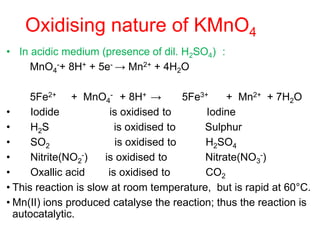 Oxidising nature of KMnO4
• In acidic medium (presence of dil. H2SO4) :
MnO4
-+ 8H+ + 5e- → Mn2+ + 4H2O
5Fe2+ + MnO4
- + 8H+ → 5Fe3+ + Mn2+ + 7H2O
• Iodide is oxidised to Iodine
• H2S is oxidised to Sulphur
• SO2 is oxidised to H2SO4
• Nitrite(NO2
-) is oxidised to Nitrate(NO3
-)
• Oxallic acid is oxidised to CO2
• This reaction is slow at room temperature, but is rapid at 60°C.
• Mn(II) ions produced catalyse the reaction; thus the reaction is
autocatalytic.
 