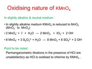 Oxidising nature of KMnO4
In slightly alkaline & neutral medium :
• In slightly alkaline medium KMn04 is reduced to MnO2
(MnO4
- to MnO2)
• 2 MnO4
- + I- + H2O → 2 MnO2 + IO3
- + 2 OH-
• 8 MnO4
- + 3 S2O3
2- + H2O → 8 MnO2 + 6 SO4
2- + 2 OH-
Point to be noted:
Permanganometric titrations in the presence of HCl are
unsatisfactory as HCl is oxidised to chlorine by KMn04 .
 