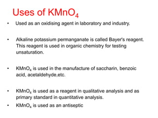 Uses of KMnO4
• Used as an oxidising agent in laboratory and industry.
• Alkaline potassium permanganate is called Bayer's reagent.
This reagent is used in organic chemistry for testing
unsaturation.
• KMnO4 is used in the manufacture of saccharin, benzoic
acid, acetaldehyde,etc.
• KMnO4 is used as a reagent in qualitative analysis and as
primary standard in quantitative analysis.
• KMnO4 is used as an antiseptic
 