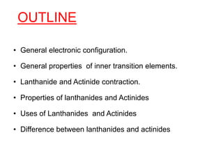 OUTLINE
• General electronic configuration.
• General properties of inner transition elements.
• Lanthanide and Actinide contraction.
• Properties of lanthanides and Actinides
• Uses of Lanthanides and Actinides
• Difference between lanthanides and actinides
 