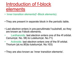 Introduction of f-block
elements
• Inner transition elements(f -Block elements):
• They are present in separate block in the periodic table.
• Last electron enters in pre-penultimate f-subshell, so they
are known as f-block elements.
• Lanthanoids: last electron enters one of the 4f orbital.
Cerium(at. No. 58) to Lutetium(at. No.71)
• Actinoids: last electron enters one of the 5f orbital.
Thorium (at.no.90)to lutetium(at. No.103)
• They are also known as ‘inner transition elements’.
 