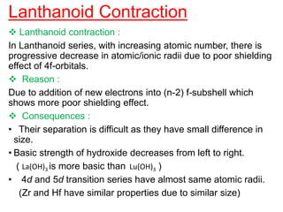 Lanthanoid Contraction
 Lanthanoid contraction :
In Lanthanoid series, with increasing atomic number, there is
progressive decrease in atomic/ionic radii due to poor shielding
effect of 4f-orbitals.
 Reason :
Due to addition of new electrons into (n-2) f-subshell which
shows more poor shielding effect.
 Consequences :
• Their separation is difficult as they have small difference in
size.
• Basic strength of hydroxide decreases from left to right.
( La(OH)3 is more basic than Lu(OH)3 )
• 4d and 5d transition series have almost same atomic radii.
(Zr and Hf have similar properties due to similar size)
 