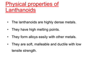 Physical properties of
Lanthanoids
• The lanthanoids are highly dense metals.
• They have high melting points.
• They form alloys easily with other metals.
• They are soft, malleable and ductile with low
tensile strength.
 