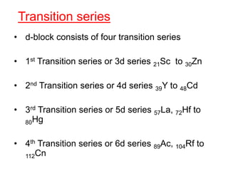 Transition series
• d-block consists of four transition series
• 1st Transition series or 3d series 21Sc to 30Zn
• 2nd Transition series or 4d series 39Y to 48Cd
• 3rd Transition series or 5d series 57La, 72Hf to
80Hg
• 4th Transition series or 6d series 89Ac, 104Rf to
112Cn
 