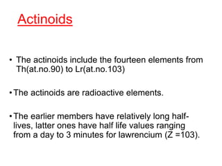 Actinoids
• The actinoids include the fourteen elements from
Th(at.no.90) to Lr(at.no.103)
•The actinoids are radioactive elements.
•The earlier members have relatively long half-
lives, latter ones have half life values ranging
from a day to 3 minutes for lawrencium (Z =103).
 