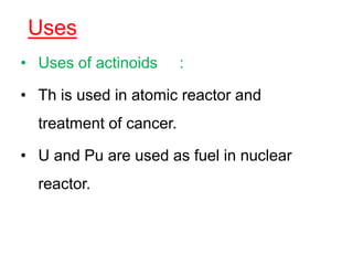 Uses
• Uses of actinoids :
• Th is used in atomic reactor and
treatment of cancer.
• U and Pu are used as fuel in nuclear
reactor.
 