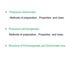  Potassium dichromate:
Methods of preparation , Properties and Uses.
 Potassium permanganate:
Methods of preparation , Properties and Uses.
 Structure of Permanganate and Dichromate ions.
 