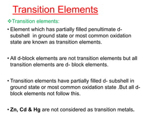 Transition Elements
Transition elements:
• Element which has partially filled penultimate d-
subshell in ground state or most common oxidation
state are known as transition elements.
• All d-block elements are not transition elements but all
transition elements are d- block elements.
• Transition elements have partially filled d- subshell in
ground state or most common oxidation state .But all d-
block elements not follow this.
• Zn, Cd & Hg are not considered as transition metals.
 