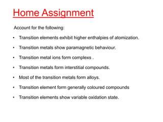 Home Assignment
Account for the following:
• Transition elements exhibit higher enthalpies of atomization.
• Transition metals show paramagnetic behaviour.
• Transition metal ions form complexs .
• Transition metals form interstitial compounds.
• Most of the transition metals form alloys.
• Transition element form generally coloured compounds
• Transition elements show variable oxidation state.
 