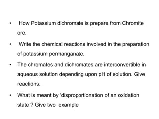 • How Potassium dichromate is prepare from Chromite
ore.
• Write the chemical reactions involved in the preparation
of potassium permanganate.
• The chromates and dichromates are interconvertible in
aqueous solution depending upon pH of solution. Give
reactions.
• What is meant by ‘disproportionation of an oxidation
state ? Give two example.
 