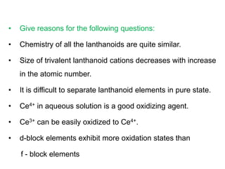 • Give reasons for the following questions:
• Chemistry of all the lanthanoids are quite similar.
• Size of trivalent lanthanoid cations decreases with increase
in the atomic number.
• It is difficult to separate lanthanoid elements in pure state.
• Ce4+ in aqueous solution is a good oxidizing agent.
• Ce3+ can be easily oxidized to Ce4+.
• d-block elements exhibit more oxidation states than
f - block elements
 