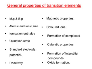 General properties of transition elements
• Magnetic properties.
• Coloured ions.
• Formation of complexes
• Catalytic properties
• Formation of interstitial
compounds.
• Oxide formation.
• M.p & B.p
• Atomic and ionic size
• Ionisation enthalpy
• Oxidation state
• Standard electrode
potential.
• Reactivity
 