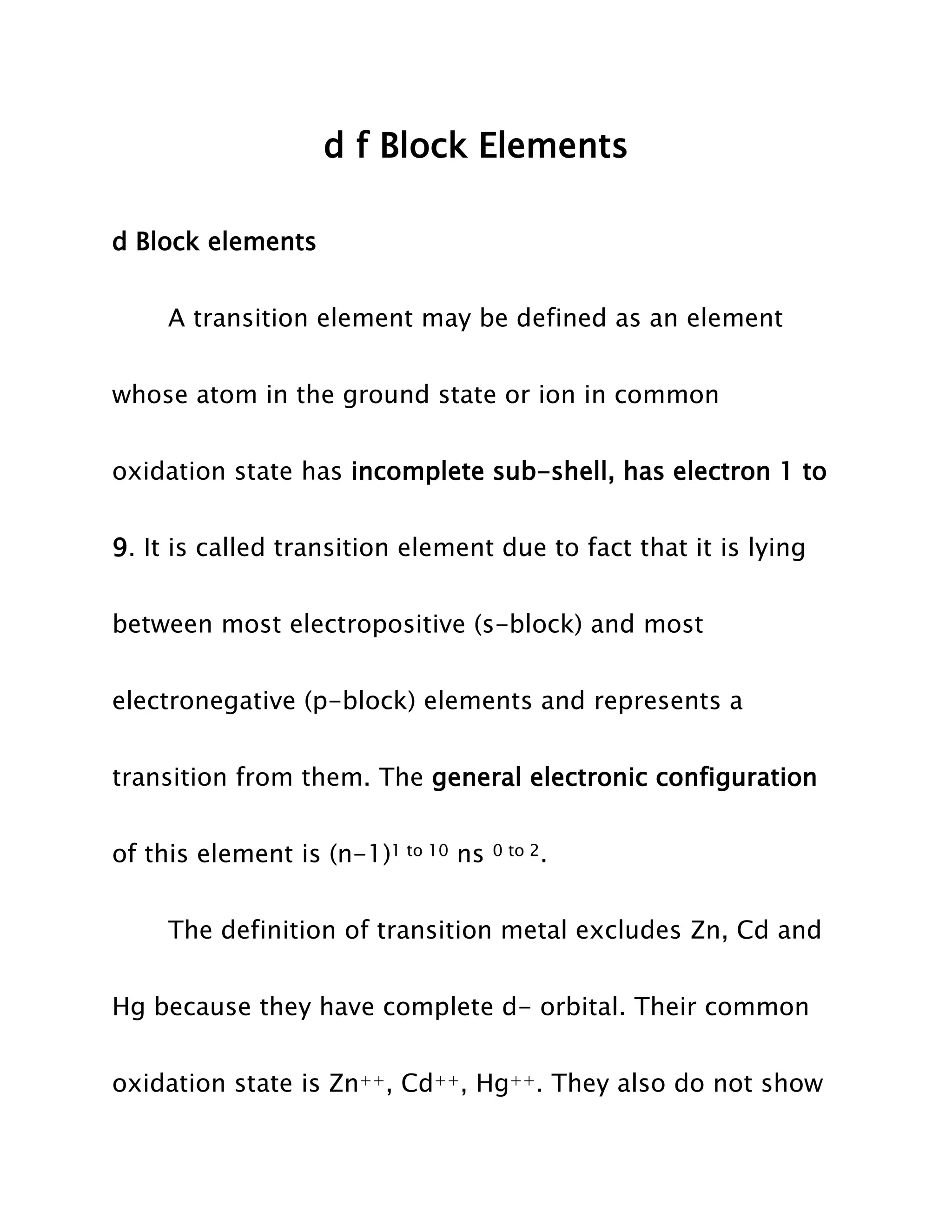 d f Block Elements
d Block elements
A transition element may be defined as an element
whose atom in the ground state or ion in common
oxidation state has incomplete sub-shell, has electron 1 to
9. It is called transition element due to fact that it is lying
between most electropositive (s-block) and most
electronegative (p-block) elements and represents a
transition from them. The general electronic configuration
of this element is (n-1)1 to 10 ns
0 to 2.
The definition of transition metal excludes Zn, Cd and
Hg because they have complete d- orbital. Their common
oxidation state is Zn++, Cd++, Hg++. They also do not show