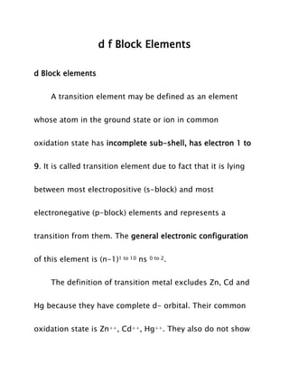 d f Block Elements
d Block elements
A transition element may be defined as an element
whose atom in the ground state or ion in common
oxidation state has incomplete sub-shell, has electron 1 to
9. It is called transition element due to fact that it is lying
between most electropositive (s-block) and most
electronegative (p-block) elements and represents a
transition from them. The general electronic configuration
of this element is (n-1)1 to 10 ns

0 to 2.

The definition of transition metal excludes Zn, Cd and
Hg because they have complete d- orbital. Their common
oxidation state is Zn++, Cd++, Hg++. They also do not show

 