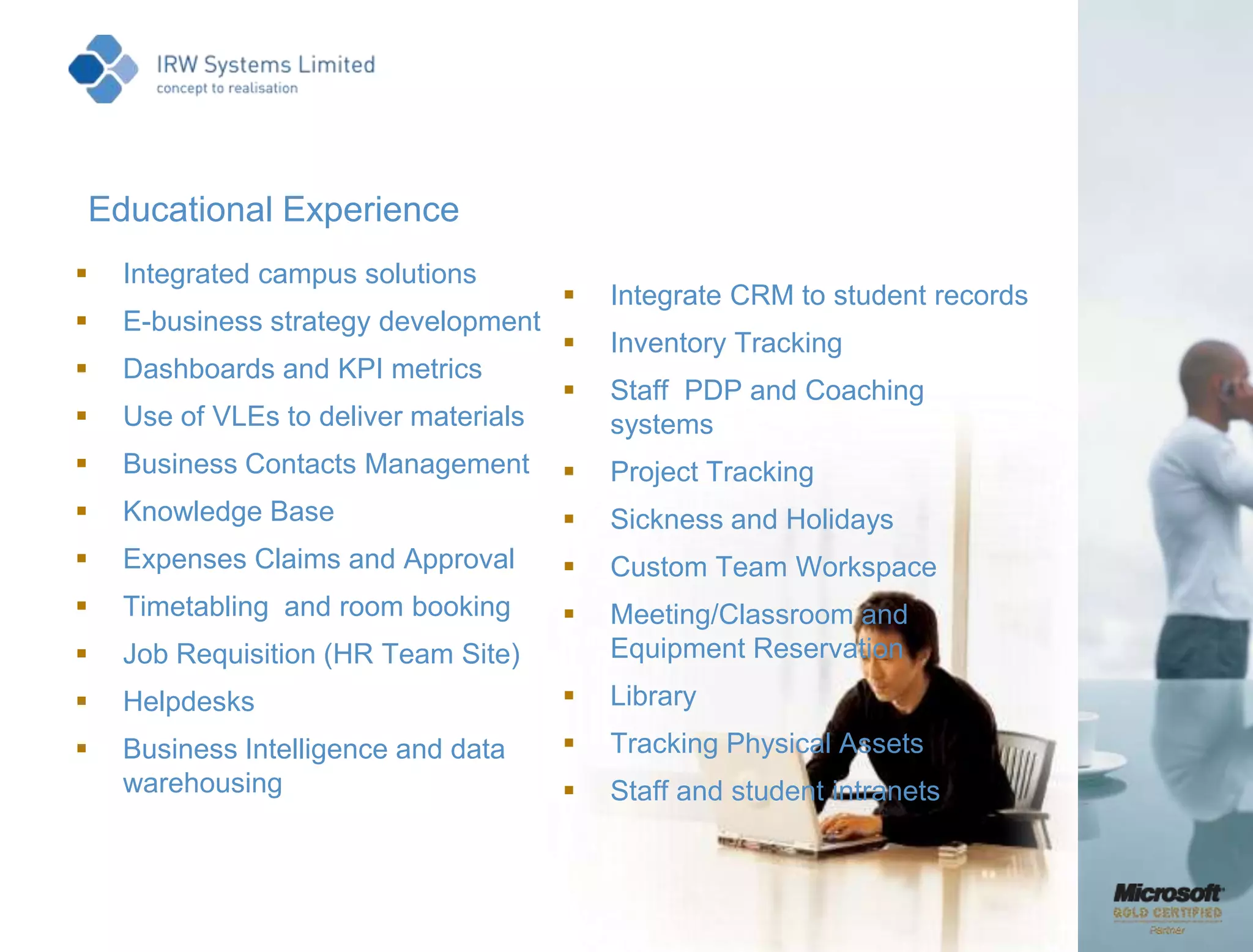 Educational ExperienceIntegrated campus solutionsE-business strategy developmentDashboards and KPI metricsUse of VLEs to deliver materialsBusiness Contacts Management  Knowledge Base  Expenses Claims and Approval  Timetabling  and room bookingJob Requisition (HR Team Site)  Helpdesks Business Intelligence and data warehousingIntegrate CRM to student records