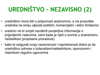 UREDNIŠTVO – NEZAVISNO (2)
• uredništvo mora biti u potpunosti autonomno, a na prosudbe
urednika ne smiju utjecati politični, komercijalni i slični čimbenici
• urednici ne bi smjeli razotkriti povjerljive informacije o
prijavljenim radovima, osim kada je riječ o sumnji u znanstvenu
nečestitost (propisane procedure)
• kako bi osigurali svoju nezavisnost i nepristranost dobro je da
uredništvo odnose s izdavačem/nakladnikom, sponzorom i
vlasnikom regulira ugovorima
 
