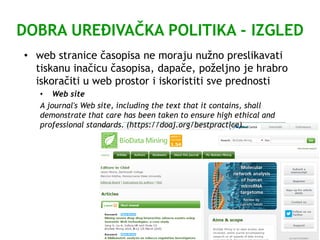 DOBRA UREĐIVAČKA POLITIKA - IZGLED
• web stranice časopisa ne moraju nužno preslikavati
tiskanu inačicu časopisa, dapače, poželjno je hrabro
iskoračiti u web prostor i iskoristiti sve prednosti
• Web site
A journal's Web site, including the text that it contains, shall
demonstrate that care has been taken to ensure high ethical and
professional standards. (https://doaj.org/bestpractice)
 