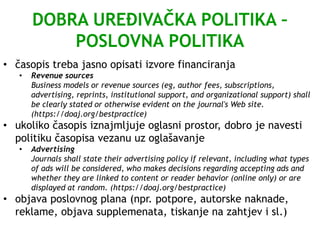 DOBRA UREĐIVAČKA POLITIKA –
POSLOVNA POLITIKA
• časopis treba jasno opisati izvore financiranja
• Revenue sources
Business models or revenue sources (eg, author fees, subscriptions,
advertising, reprints, institutional support, and organizational support) shall
be clearly stated or otherwise evident on the journal's Web site.
(https://doaj.org/bestpractice)
• ukoliko časopis iznajmljuje oglasni prostor, dobro je navesti
politiku časopisa vezanu uz oglašavanje
• Advertising
Journals shall state their advertising policy if relevant, including what types
of ads will be considered, who makes decisions regarding accepting ads and
whether they are linked to content or reader behavior (online only) or are
displayed at random. (https://doaj.org/bestpractice)
• objava poslovnog plana (npr. potpore, autorske naknade,
reklame, objava supplemenata, tiskanje na zahtjev i sl.)
 