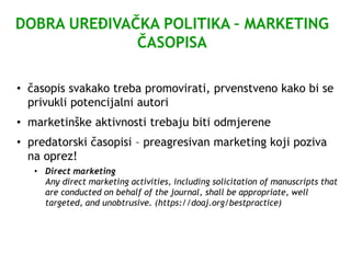 DOBRA UREĐIVAČKA POLITIKA – MARKETING
ČASOPISA
• časopis svakako treba promovirati, prvenstveno kako bi se
privukli potencijalni autori
• marketinške aktivnosti trebaju biti odmjerene
• predatorski časopisi – preagresivan marketing koji poziva
na oprez!
• Direct marketing
Any direct marketing activities, including solicitation of manuscripts that
are conducted on behalf of the journal, shall be appropriate, well
targeted, and unobtrusive. (https://doaj.org/bestpractice)
 