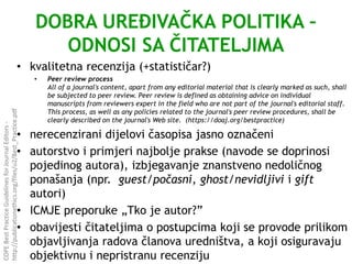 DOBRA UREĐIVAČKA POLITIKA –
ODNOSI SA ČITATELJIMA
• kvalitetna recenzija (+statističar?)
• Peer review process
All of a journal's content, apart from any editorial material that is clearly marked as such, shall
be subjected to peer review. Peer review is defined as obtaining advice on individual
manuscripts from reviewers expert in the field who are not part of the journal's editorial staff.
This process, as well as any policies related to the journal's peer review procedures, shall be
clearly described on the journal's Web site. (https://doaj.org/bestpractice)
• nerecenzirani dijelovi časopisa jasno označeni
• autorstvo i primjeri najbolje prakse (navode se doprinosi
pojedinog autora), izbjegavanje znanstveno nedoličnog
ponašanja (npr. guest/počasni, ghost/nevidljivi i gift
autori)
• ICMJE preporuke „Tko je autor?”
• obavijesti čitateljima o postupcima koji se provode prilikom
objavljivanja radova članova uredništva, a koji osiguravaju
objektivnu i nepristranu recenziju
COPEBestPracticeGuidelinesforJournalEditors-
http://publicationethics.org/files/u2/Best_Practice.pdf
 