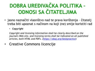 DOBRA UREĐIVAČKA POLITIKA –
ODNOSI SA ČITATELJIMA
• jasno naznačiti vlasništvo nad te prava korištenja – čitatelj
treba biti upoznat s načinom na koji (ne) smije koristiti rad
• Copyright
Copyright and licensing information shall be clearly described on the
journal's Web site, and licensing terms shall be indicated on all published
articles, both HTML and PDFs. (https://doaj.org/bestpractice)
• Creative Commons licencije
 