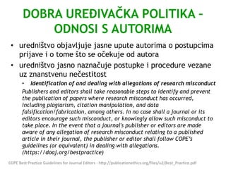DOBRA UREĐIVAČKA POLITIKA –
ODNOSI S AUTORIMA
• uredništvo objavljuje jasne upute autorima o postupcima
prijave i o tome što se očekuje od autora
• uredništvo jasno naznačuje postupke i procedure vezane
uz znanstvenu nečestitost
• Identification of and dealing with allegations of research misconduct
Publishers and editors shall take reasonable steps to identify and prevent
the publication of papers where research misconduct has occurred,
including plagiarism, citation manipulation, and data
falsification/fabrication, among others. In no case shall a journal or its
editors encourage such misconduct, or knowingly allow such misconduct to
take place. In the event that a journal's publisher or editors are made
aware of any allegation of research misconduct relating to a published
article in their journal, the publisher or editor shall follow COPE’s
guidelines (or equivalent) in dealing with allegations.
(https://doaj.org/bestpractice)
COPE Best Practice Guidelines for Journal Editors - http://publicationethics.org/files/u2/Best_Practice.pdf
 