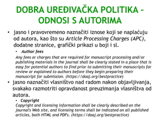 DOBRA UREĐIVAČKA POLITIKA –
ODNOSI S AUTORIMA
• jasno i pravovremeno naznačiti iznose koji se naplaćuju
od autora, kao što su Article Processing Charges (APC),
dodatne stranice, grafički prikazi u boji i sl.
• Author fees
Any fees or charges that are required for manuscript processing and/or
publishing materials in the journal shall be clearly stated in a place that is
easy for potential authors to find prior to submitting their manuscripts for
review or explained to authors before they begin preparing their
manuscript for submission. (https://doaj.org/bestpractice)
• jasno naznačiti vlasništvo nad radom nakon objavljivanja,
svakako razmotriti opravdanost preuzimanja vlasništva od
autora.
• Copyright
Copyright and licensing information shall be clearly described on the
journal's Web site, and licensing terms shall be indicated on all published
articles, both HTML and PDFs. (https://doaj.org/bestpractice)
 