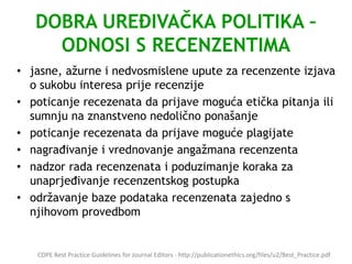 DOBRA UREĐIVAČKA POLITIKA –
ODNOSI S RECENZENTIMA
• jasne, ažurne i nedvosmislene upute za recenzente izjava
o sukobu interesa prije recenzije
• poticanje recezenata da prijave moguća etička pitanja ili
sumnju na znanstveno nedolično ponašanje
• poticanje recezenata da prijave moguće plagijate
• nagrađivanje i vrednovanje angažmana recenzenta
• nadzor rada recenzenata i poduzimanje koraka za
unaprjeđivanje recenzentskog postupka
• održavanje baze podataka recenzenata zajedno s
njihovom provedbom
COPE Best Practice Guidelines for Journal Editors - http://publicationethics.org/files/u2/Best_Practice.pdf
 