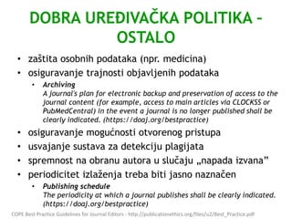 DOBRA UREĐIVAČKA POLITIKA –
OSTALO
• zaštita osobnih podataka (npr. medicina)
• osiguravanje trajnosti objavljenih podataka
• Archiving
A journal's plan for electronic backup and preservation of access to the
journal content (for example, access to main articles via CLOCKSS or
PubMedCentral) in the event a journal is no longer published shall be
clearly indicated. (https://doaj.org/bestpractice)
• osiguravanje mogućnosti otvorenog pristupa
• usvajanje sustava za detekciju plagijata
• spremnost na obranu autora u slučaju „napada izvana”
• periodicitet izlaženja treba biti jasno naznačen
• Publishing schedule
The periodicity at which a journal publishes shall be clearly indicated.
(https://doaj.org/bestpractice)
COPE Best Practice Guidelines for Journal Editors - http://publicationethics.org/files/u2/Best_Practice.pdf
 