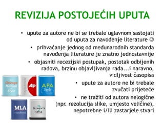 REVIZIJA POSTOJEĆIH UPUTA
• upute za autore ne bi se trebale uglavnom sastojati
od uputa za navođenje literature 
• prihvaćanje jednog od međunarodnih standarda
navođenja literature je znatno jednostavnije
• objasniti recezijski postupak, postotak odbijenih
radova, brzinu objavljivanja rada...i naravno,
vidljivost časopisa
• upute za autore ne bi trebale
zvučati prijeteće
• ne tražiti od autora nelogične
(npr. rezolucija slike, umjesto veličine),
nepotrebne i/ili zastarjele stvari
 