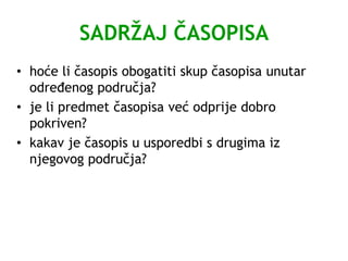 SADRŽAJ ČASOPISA
• hoće li časopis obogatiti skup časopisa unutar
određenog područja?
• je li predmet časopisa već odprije dobro
pokriven?
• kakav je časopis u usporedbi s drugima iz
njegovog područja?
 
