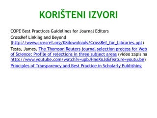 KORIŠTENI IZVORI
COPE Best Practices Guidelines for Journal Editors
CrossRef Linking and Beyond
(http://www.crossref.org/08downloads/CrossRef_for_Libraries.ppt)
Testa, James. The Thomson Reuters journal selection process for Web
of Science: Profile of rejections in three subject areas (video zapis na
http://www.youtube.com/watch?v=upbJHneXoJs&feature=youtu.be)
Principles of Transparency and Best Practice in Scholarly Publishing
 