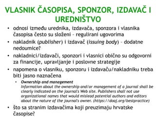 VLASNIK ČASOPISA, SPONZOR, IZDAVAČ I
UREDNIŠTVO
• odnosi između urednika, izdavača, sponzora i vlasnika
časopisa često su složeni – regulirani ugovorima
• nakladnik (publisher) i izdavač (issuing body) – dodatne
nedoumice?
• nakladnici/izdavači, sponzori i vlasnici obično su odgovorni
za financije, upravljanje i poslovne strategije
• napomena o vlasniku, sponzoru i izdavaču/nakladniku treba
biti jasno naznačena
• Ownership and management
Information about the ownership and/or management of a journal shall be
clearly indicated on the journal's Web site. Publishers shall not use
organizational names that would mislead potential authors and editors
about the nature of the journal's owner. (https://doaj.org/bestpractice)
• što sa stranim izdavačima koji preuzimaju hrvatske
časopise?
 