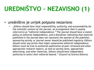 UREDNIŠTVO – NEZAVISNO (1)
• uredništvo je uvijek potpuno nezavisno
• „Editors should have total responsibility, authority, and accountability for
the scientific content of the journal, an arrangement that is usually
referred to as “editorial independence.” The journal should have a stated
policy on editorial independence, and a disclaimer indicating that material
published in the journal does not represent the opinion of the publisher,
sponsoring society, or journal owner should be published regularly. Editors
should resist any action that might compromise editorial independence.
Editors must be free to authorize publication of peer-reviewed and other
appropriate research reports, as well as society news, appropriate
advertising, and other materials. Editors should have independent
authority to select their editorial boards.” (Council of Science Editors)
 