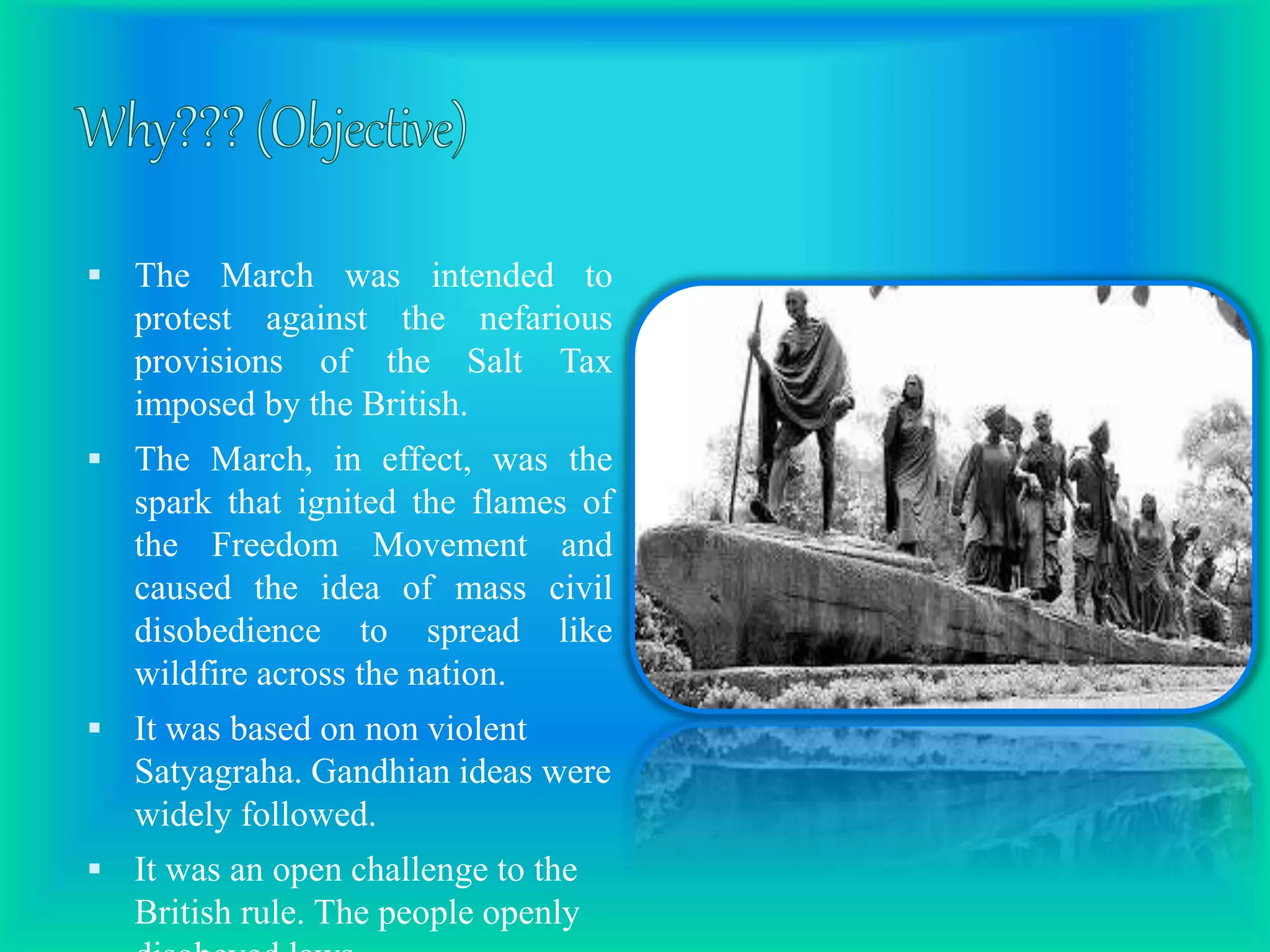  The March was intended to
protest against the nefarious
provisions of the Salt Tax
imposed by the British.
 The March, in effect, was the
spark that ignited the flames of
the Freedom Movement and
caused the idea of mass civil
disobedience to spread like
wildfire across the nation.
 It was based on non violent
Satyagraha. Gandhian ideas were
widely followed.
 It was an open challenge to the
British rule. The people openly
 